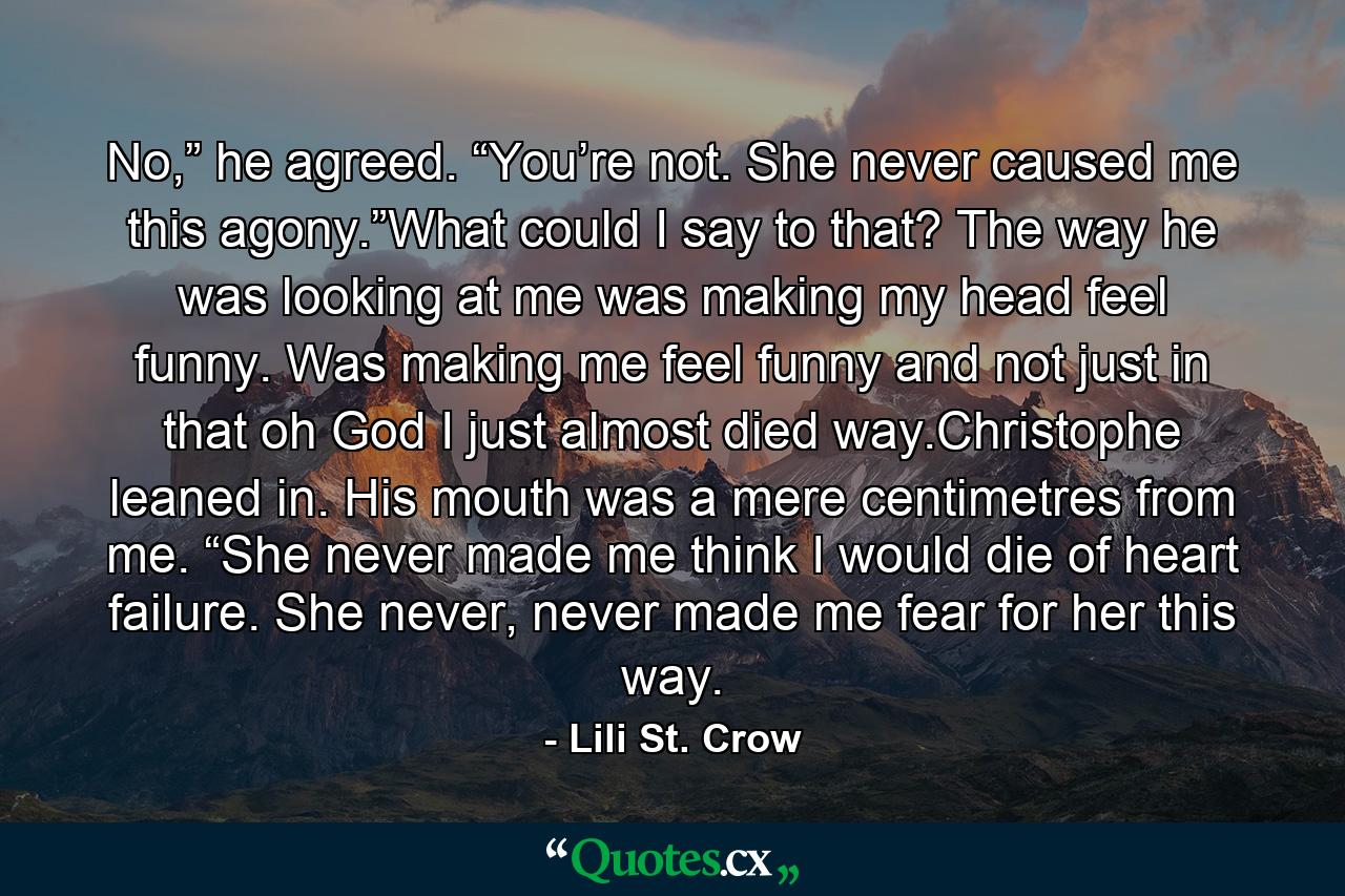 No,” he agreed. “You’re not. She never caused me this agony.”What could I say to that? The way he was looking at me was making my head feel funny. Was making me feel funny and not just in that oh God I just almost died way.Christophe leaned in. His mouth was a mere centimetres from me. “She never made me think I would die of heart failure. She never, never made me fear for her this way. - Quote by Lili St. Crow