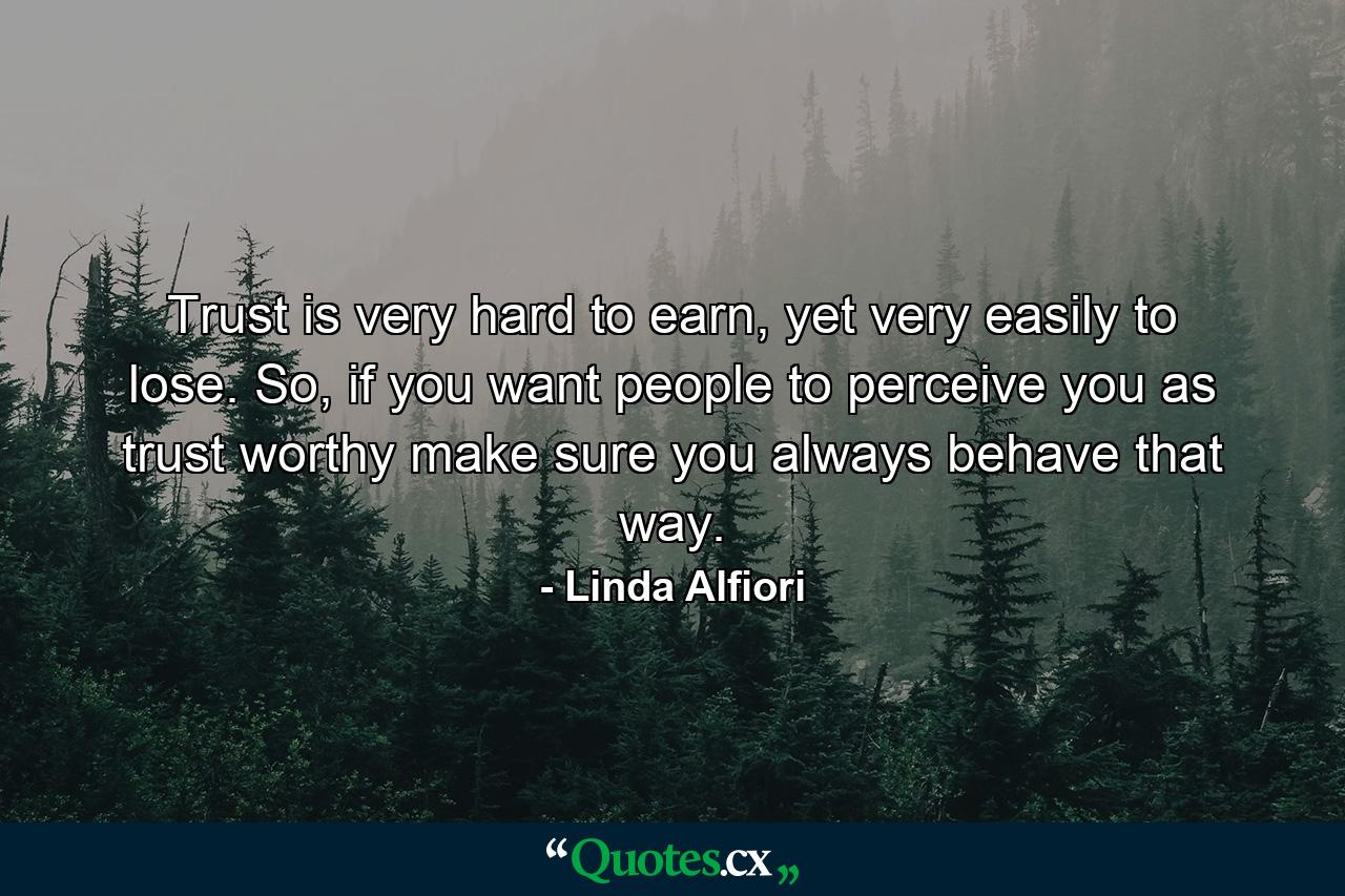 Trust is very hard to earn, yet very easily to lose. So, if you want people to perceive you as trust worthy make sure you always behave that way. - Quote by Linda Alfiori