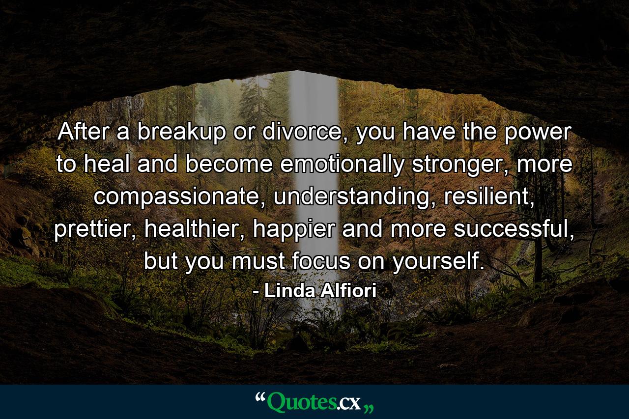 After a breakup or divorce, you have the power to heal and become emotionally stronger, more compassionate, understanding, resilient, prettier, healthier, happier and more successful, but you must focus on yourself. - Quote by Linda Alfiori