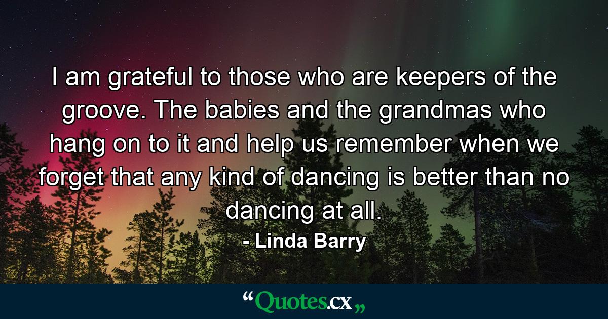 I am grateful to those who are keepers of the groove. The babies and the grandmas who hang on to it and help us remember when we forget that any kind of dancing is better than no dancing at all. - Quote by Linda Barry