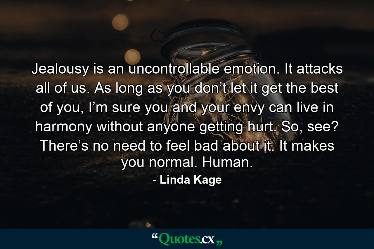 Jealousy is an uncontrollable emotion. It attacks all of us. As long as you don’t let it get the best of you, I’m sure you and your envy can live in harmony without anyone getting hurt. So, see? There’s no need to feel bad about it. It makes you normal. Human. - Quote by Linda Kage