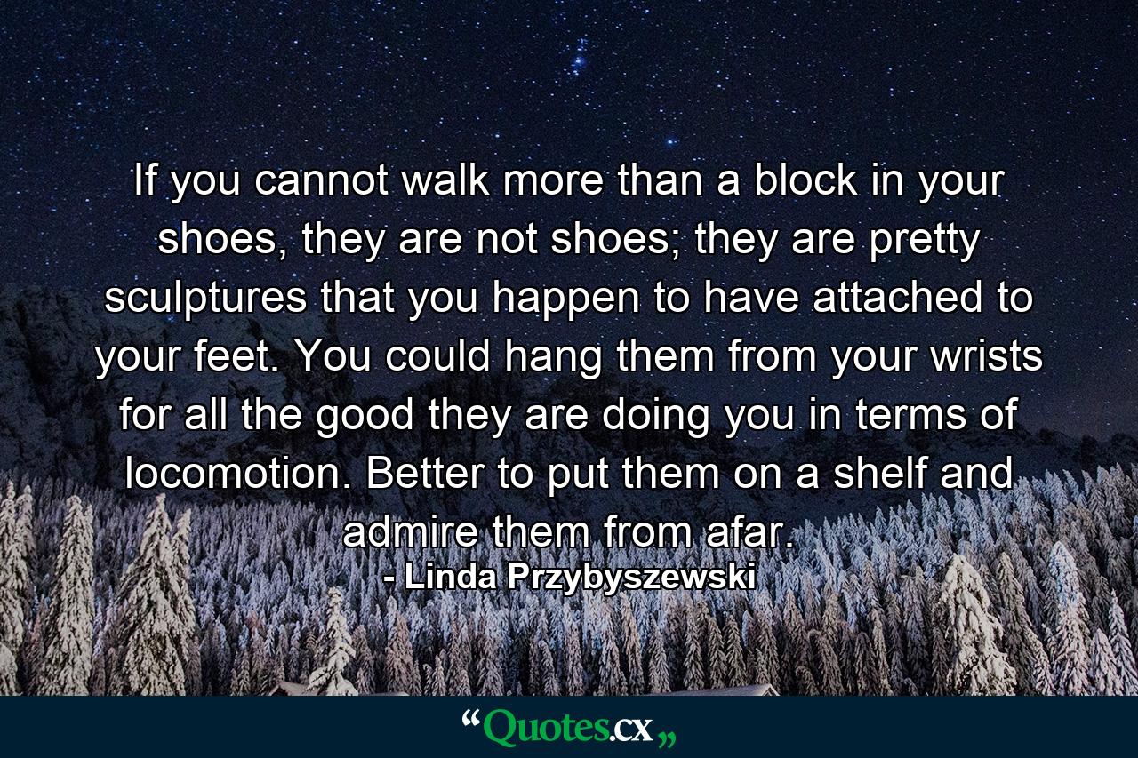 If you cannot walk more than a block in your shoes, they are not shoes; they are pretty sculptures that you happen to have attached to your feet. You could hang them from your wrists for all the good they are doing you in terms of locomotion. Better to put them on a shelf and admire them from afar. - Quote by Linda Przybyszewski