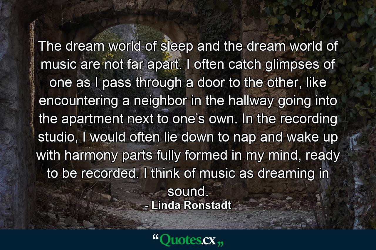 The dream world of sleep and the dream world of music are not far apart. I often catch glimpses of one as I pass through a door to the other, like encountering a neighbor in the hallway going into the apartment next to one’s own. In the recording studio, I would often lie down to nap and wake up with harmony parts fully formed in my mind, ready to be recorded. I think of music as dreaming in sound. - Quote by Linda Ronstadt