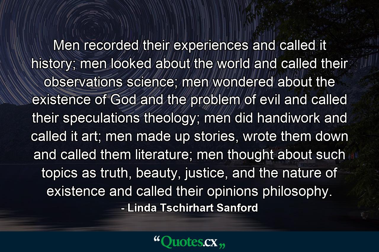 Men recorded their experiences and called it history; men looked about the world and called their observations science; men wondered about the existence of God and the problem of evil and called their speculations theology; men did handiwork and called it art; men made up stories, wrote them down and called them literature; men thought about such topics as truth, beauty, justice, and the nature of existence and called their opinions philosophy. - Quote by Linda Tschirhart Sanford