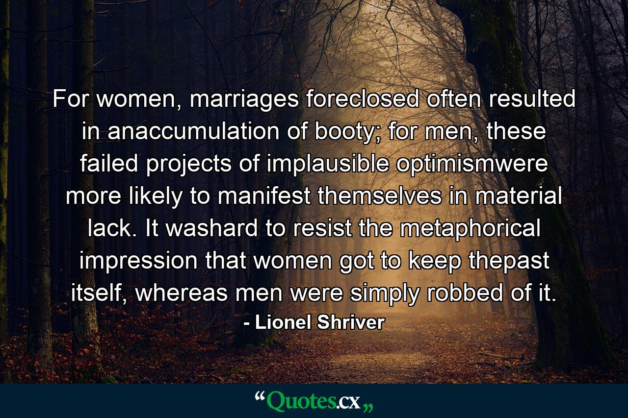 For women, marriages foreclosed often resulted in anaccumulation of booty; for men, these failed projects of implausible optimismwere more likely to manifest themselves in material lack. It washard to resist the metaphorical impression that women got to keep thepast itself, whereas men were simply robbed of it. - Quote by Lionel Shriver