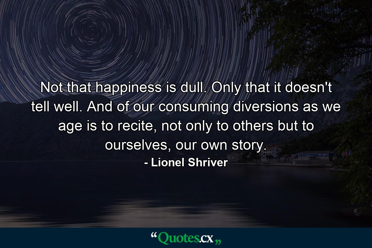 Not that happiness is dull. Only that it doesn't tell well. And of our consuming diversions as we age is to recite, not only to others but to ourselves, our own story. - Quote by Lionel Shriver