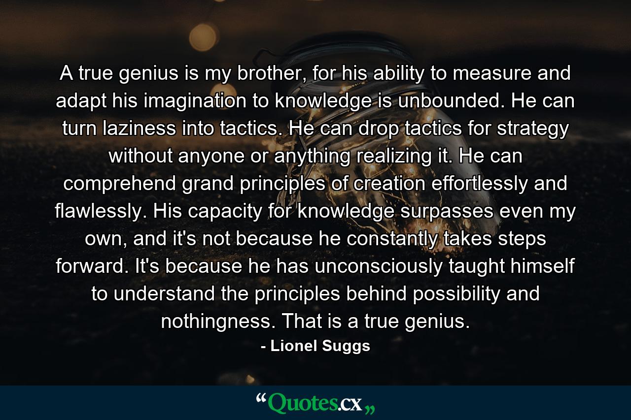 A true genius is my brother, for his ability to measure and adapt his imagination to knowledge is unbounded. He can turn laziness into tactics. He can drop tactics for strategy without anyone or anything realizing it. He can comprehend grand principles of creation effortlessly and flawlessly. His capacity for knowledge surpasses even my own, and it's not because he constantly takes steps forward. It's because he has unconsciously taught himself to understand the principles behind possibility and nothingness. That is a true genius. - Quote by Lionel Suggs