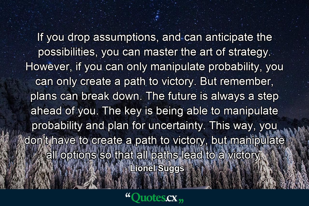 If you drop assumptions, and can anticipate the possibilities, you can master the art of strategy. However, if you can only manipulate probability, you can only create a path to victory. But remember, plans can break down. The future is always a step ahead of you. The key is being able to manipulate probability and plan for uncertainty. This way, you don't have to create a path to victory, but manipulate all options so that all paths lead to a victory. - Quote by Lionel Suggs