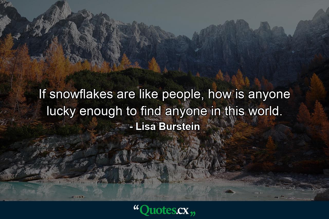 If snowflakes are like people, how is anyone lucky enough to find anyone in this world. - Quote by Lisa Burstein