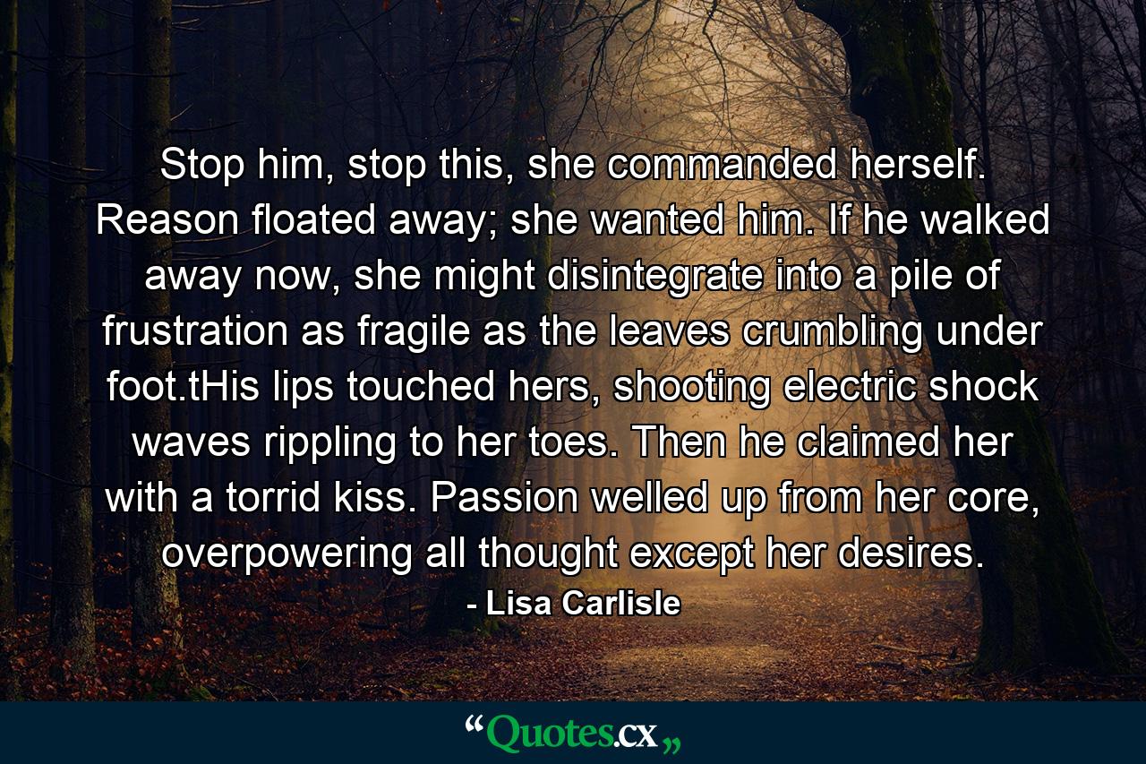 Stop him, stop this, she commanded herself. Reason floated away; she wanted him. If he walked away now, she might disintegrate into a pile of frustration as fragile as the leaves crumbling under foot.tHis lips touched hers, shooting electric shock waves rippling to her toes. Then he claimed her with a torrid kiss. Passion welled up from her core, overpowering all thought except her desires. - Quote by Lisa Carlisle