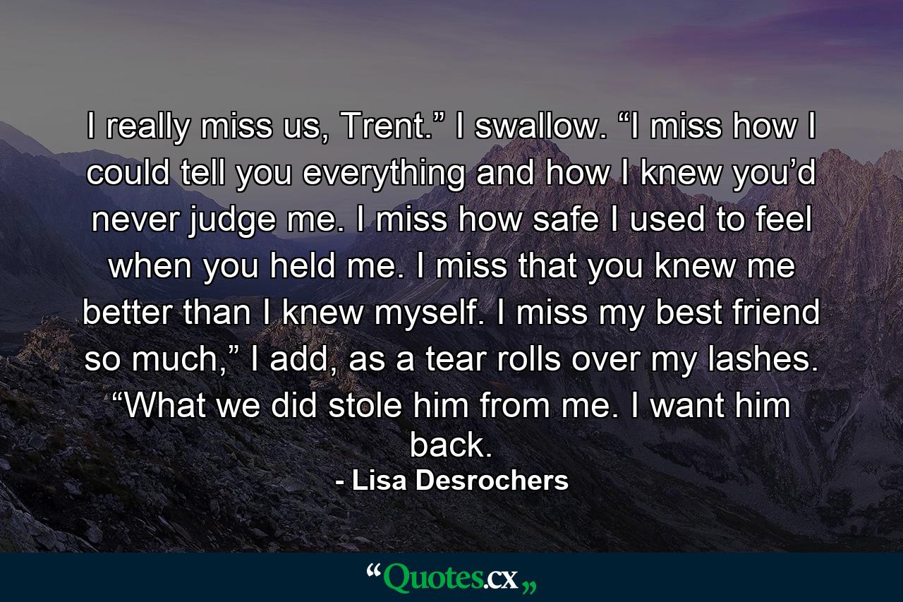 I really miss us, Trent.” I swallow. “I miss how I could tell you everything and how I knew you’d never judge me. I miss how safe I used to feel when you held me. I miss that you knew me better than I knew myself. I miss my best friend so much,” I add, as a tear rolls over my lashes. “What we did stole him from me. I want him back. - Quote by Lisa Desrochers