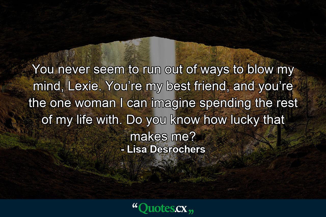 You never seem to run out of ways to blow my mind, Lexie. You’re my best friend, and you’re the one woman I can imagine spending the rest of my life with. Do you know how lucky that makes me? - Quote by Lisa Desrochers