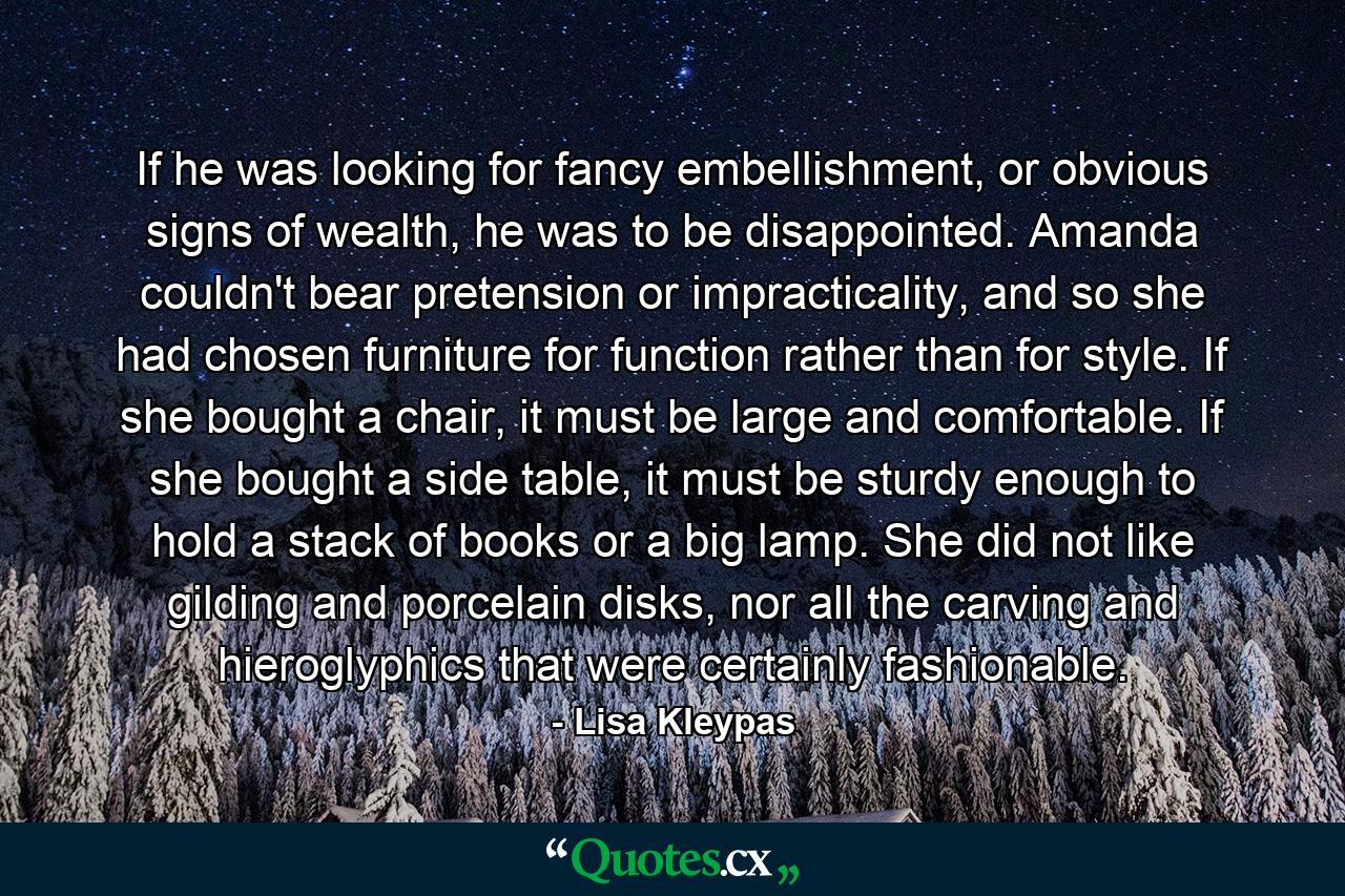 If he was looking for fancy embellishment, or obvious signs of wealth, he was to be disappointed. Amanda couldn't bear pretension or impracticality, and so she had chosen furniture for function rather than for style. If she bought a chair, it must be large and comfortable. If she bought a side table, it must be sturdy enough to hold a stack of books or a big lamp. She did not like gilding and porcelain disks, nor all the carving and hieroglyphics that were certainly fashionable. - Quote by Lisa Kleypas