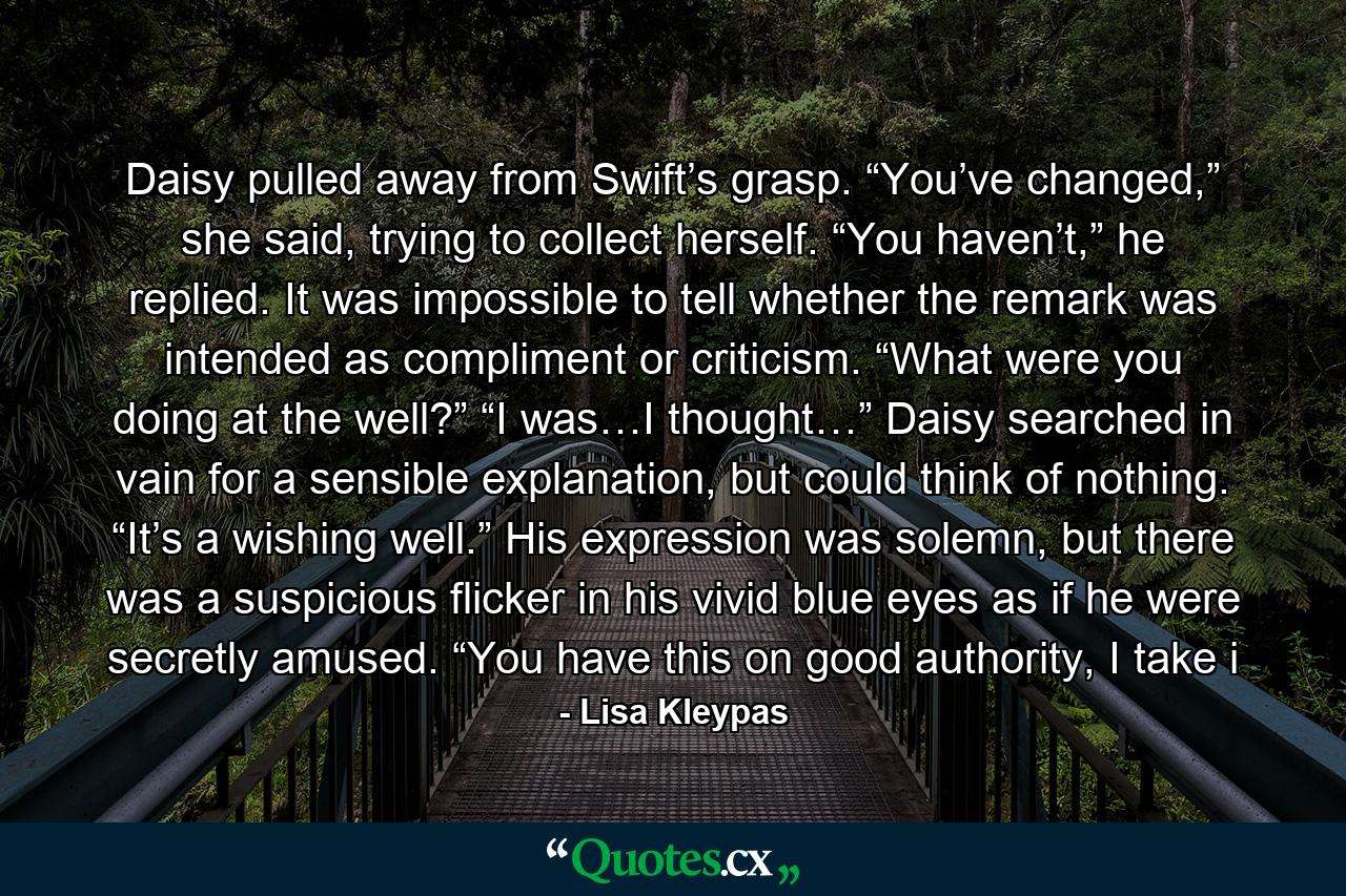 Daisy pulled away from Swift’s grasp. “You’ve changed,” she said, trying to collect herself. “You haven’t,” he replied. It was impossible to tell whether the remark was intended as compliment or criticism. “What were you doing at the well?” “I was…I thought…” Daisy searched in vain for a sensible explanation, but could think of nothing. “It’s a wishing well.” His expression was solemn, but there was a suspicious flicker in his vivid blue eyes as if he were secretly amused. “You have this on good authority, I take i - Quote by Lisa Kleypas