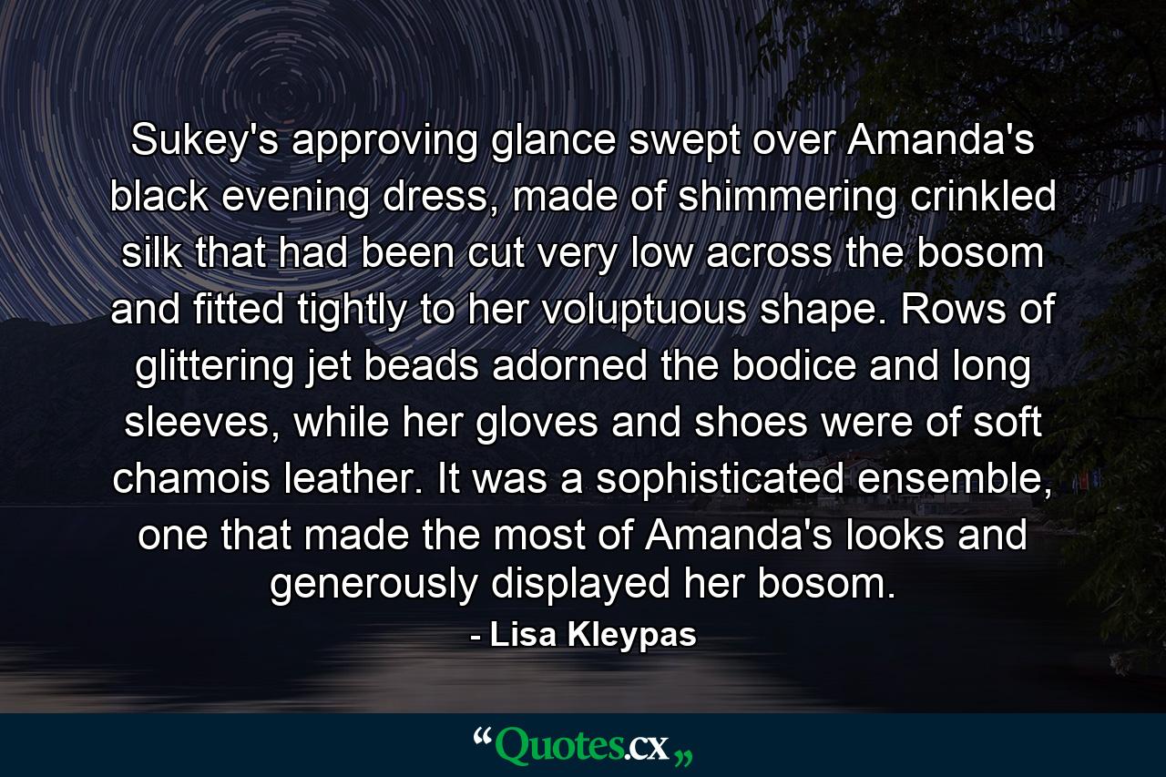 Sukey's approving glance swept over Amanda's black evening dress, made of shimmering crinkled silk that had been cut very low across the bosom and fitted tightly to her voluptuous shape. Rows of glittering jet beads adorned the bodice and long sleeves, while her gloves and shoes were of soft chamois leather. It was a sophisticated ensemble, one that made the most of Amanda's looks and generously displayed her bosom. - Quote by Lisa Kleypas