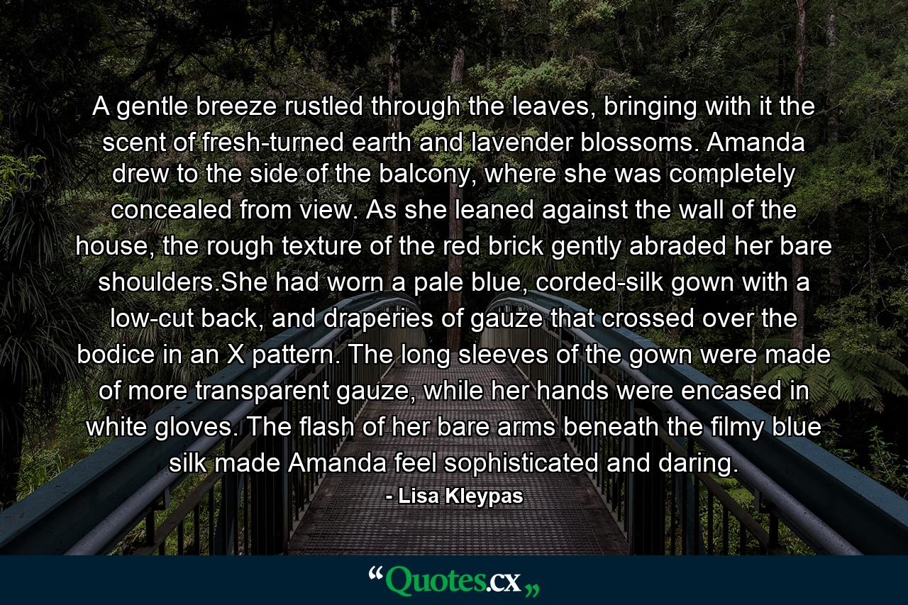 A gentle breeze rustled through the leaves, bringing with it the scent of fresh-turned earth and lavender blossoms. Amanda drew to the side of the balcony, where she was completely concealed from view. As she leaned against the wall of the house, the rough texture of the red brick gently abraded her bare shoulders.She had worn a pale blue, corded-silk gown with a low-cut back, and draperies of gauze that crossed over the bodice in an X pattern. The long sleeves of the gown were made of more transparent gauze, while her hands were encased in white gloves. The flash of her bare arms beneath the filmy blue silk made Amanda feel sophisticated and daring. - Quote by Lisa Kleypas