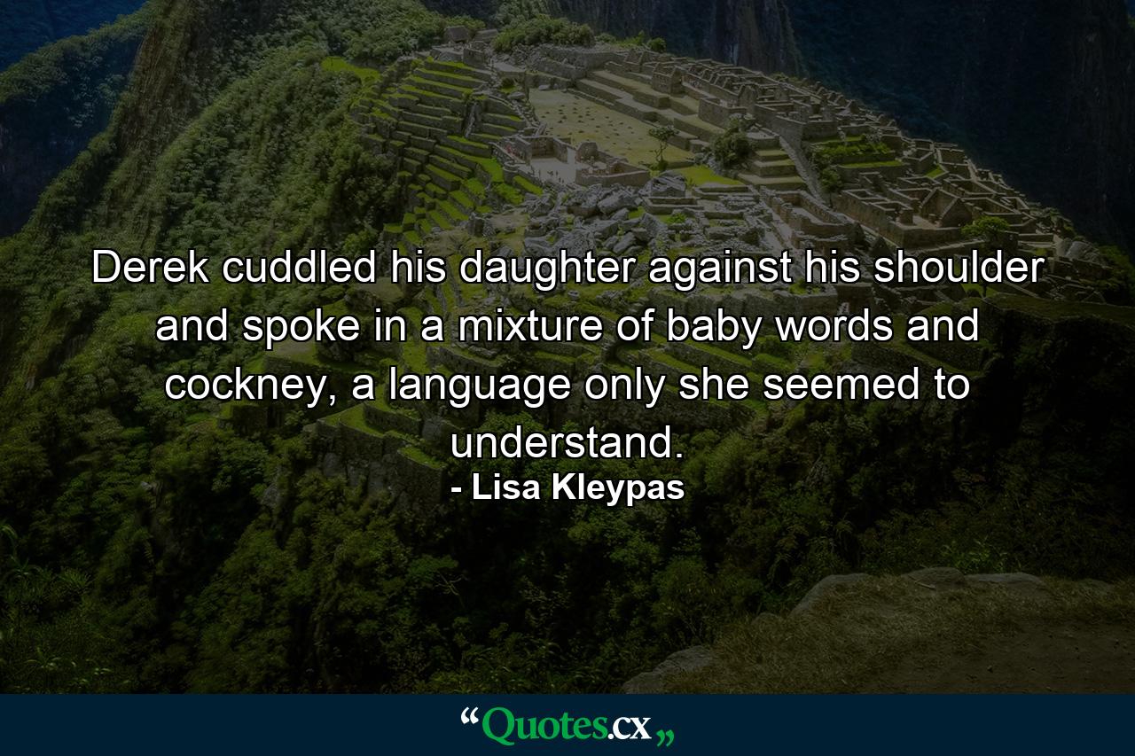 Derek cuddled his daughter against his shoulder and spoke in a mixture of baby words and cockney, a language only she seemed to understand. - Quote by Lisa Kleypas