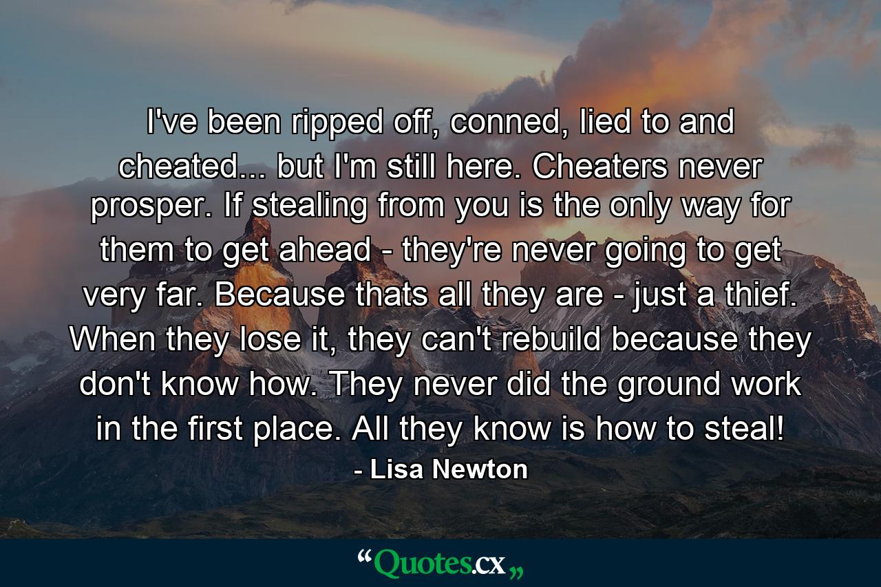 I've been ripped off, conned, lied to and cheated... but I'm still here. Cheaters never prosper. If stealing from you is the only way for them to get ahead - they're never going to get very far. Because thats all they are - just a thief. When they lose it, they can't rebuild because they don't know how. They never did the ground work in the first place. All they know is how to steal! - Quote by Lisa Newton