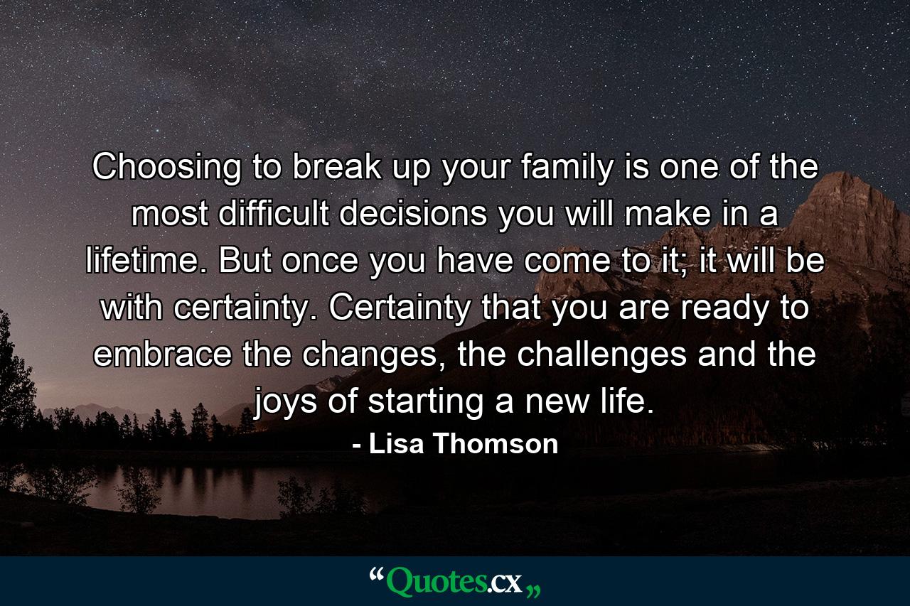 Choosing to break up your family is one of the most difficult decisions you will make in a lifetime. But once you have come to it; it will be with certainty. Certainty that you are ready to embrace the changes, the challenges and the joys of starting a new life. - Quote by Lisa Thomson