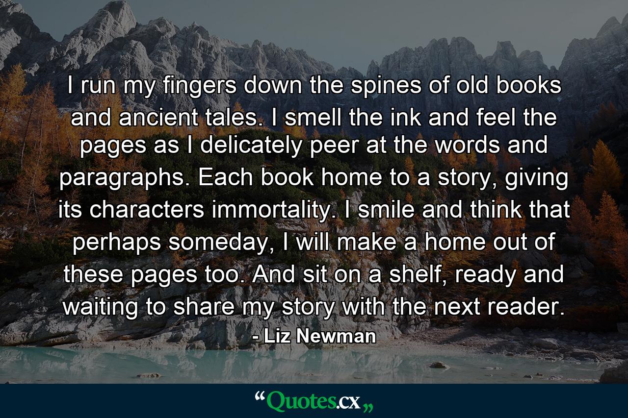 I run my fingers down the spines of old books and ancient tales. I smell the ink and feel the pages as I delicately peer at the words and paragraphs. Each book home to a story, giving its characters immortality. I smile and think that perhaps someday, I will make a home out of these pages too. And sit on a shelf, ready and waiting to share my story with the next reader. - Quote by Liz Newman