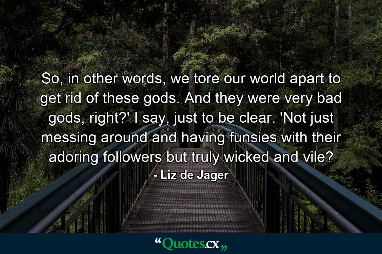 So, in other words, we tore our world apart to get rid of these gods. And they were very bad gods, right?' I say, just to be clear. 'Not just messing around and having funsies with their adoring followers but truly wicked and vile? - Quote by Liz de Jager