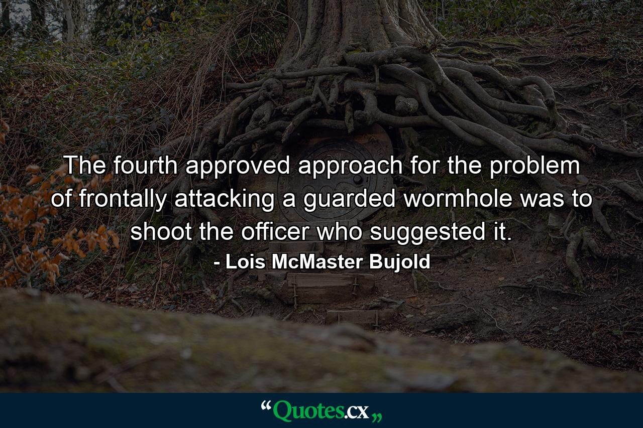 The fourth approved approach for the problem of frontally attacking a guarded wormhole was to shoot the officer who suggested it. - Quote by Lois McMaster Bujold