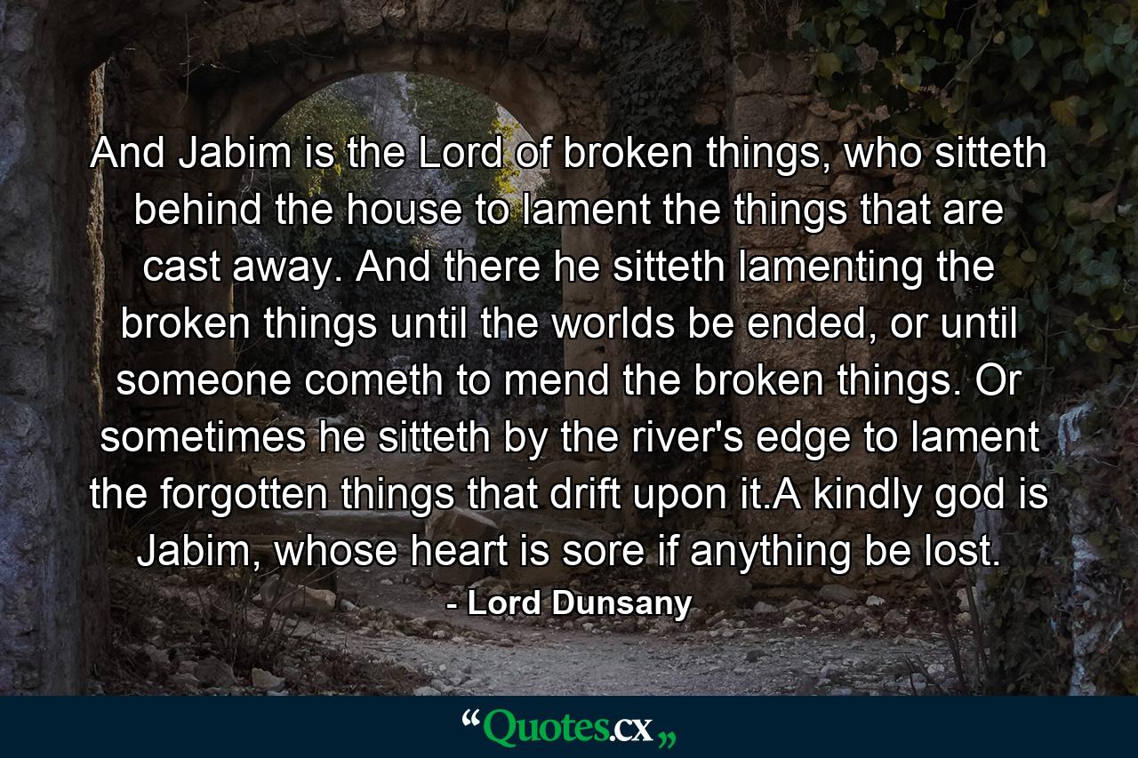 And Jabim is the Lord of broken things, who sitteth behind the house to lament the things that are cast away. And there he sitteth lamenting the broken things until the worlds be ended, or until someone cometh to mend the broken things. Or sometimes he sitteth by the river's edge to lament the forgotten things that drift upon it.A kindly god is Jabim, whose heart is sore if anything be lost. - Quote by Lord Dunsany