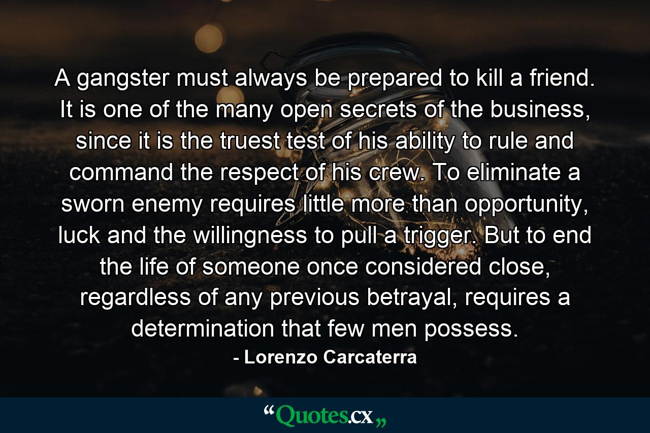 A gangster must always be prepared to kill a friend. It is one of the many open secrets of the business, since it is the truest test of his ability to rule and command the respect of his crew. To eliminate a sworn enemy requires little more than opportunity, luck and the willingness to pull a trigger. But to end the life of someone once considered close, regardless of any previous betrayal, requires a determination that few men possess. - Quote by Lorenzo Carcaterra