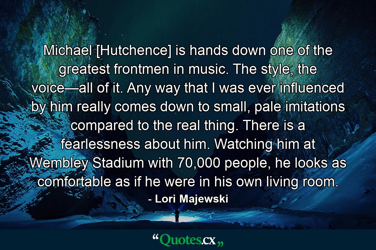 Michael [Hutchence] is hands down one of the greatest frontmen in music. The style, the voice—all of it. Any way that I was ever influenced by him really comes down to small, pale imitations compared to the real thing. There is a fearlessness about him. Watching him at Wembley Stadium with 70,000 people, he looks as comfortable as if he were in his own living room. - Quote by Lori Majewski