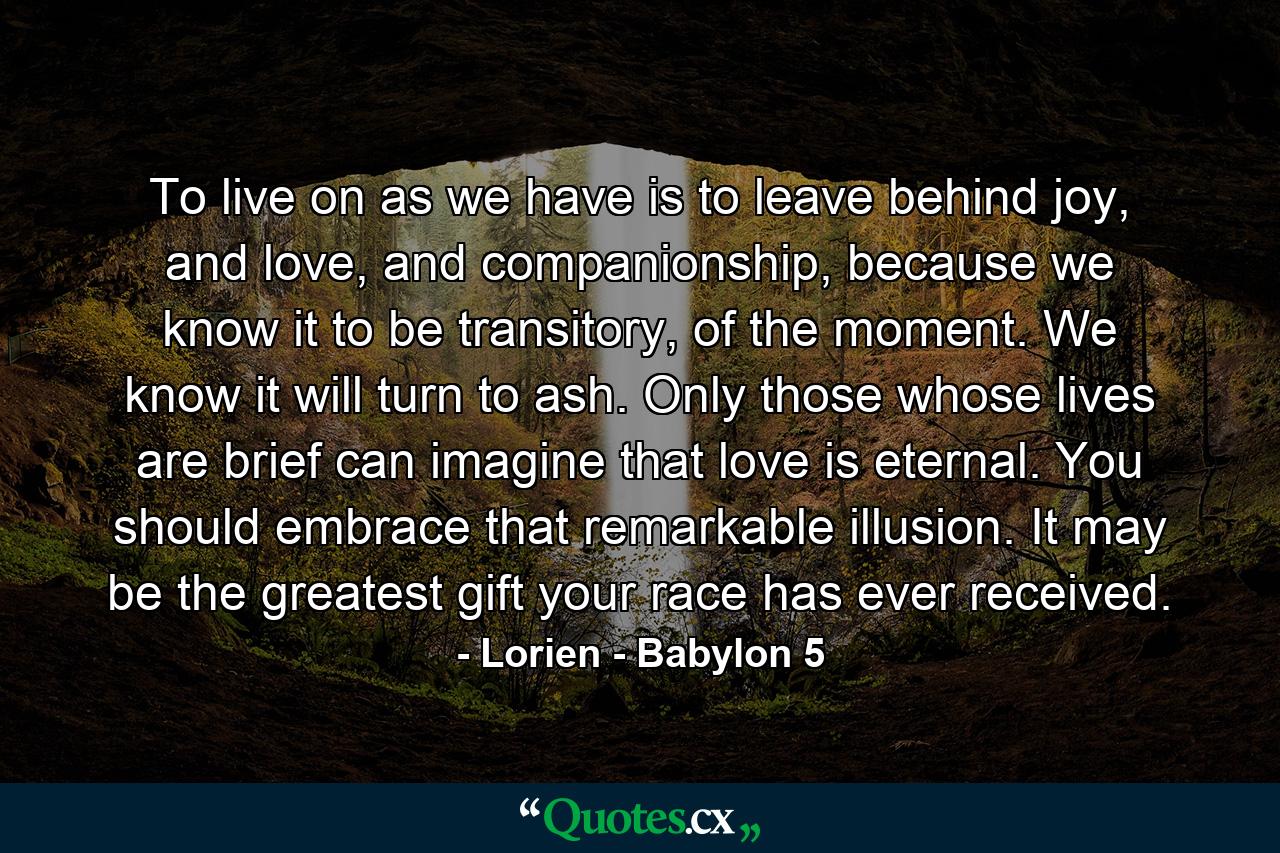 To live on as we have is to leave behind joy, and love, and companionship, because we know it to be transitory, of the moment. We know it will turn to ash. Only those whose lives are brief can imagine that love is eternal. You should embrace that remarkable illusion. It may be the greatest gift your race has ever received. - Quote by Lorien - Babylon 5