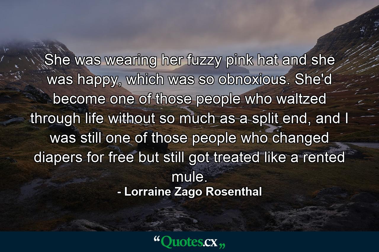 She was wearing her fuzzy pink hat and she was happy, which was so obnoxious. She'd become one of those people who waltzed through life without so much as a split end, and I was still one of those people who changed diapers for free but still got treated like a rented mule. - Quote by Lorraine Zago Rosenthal