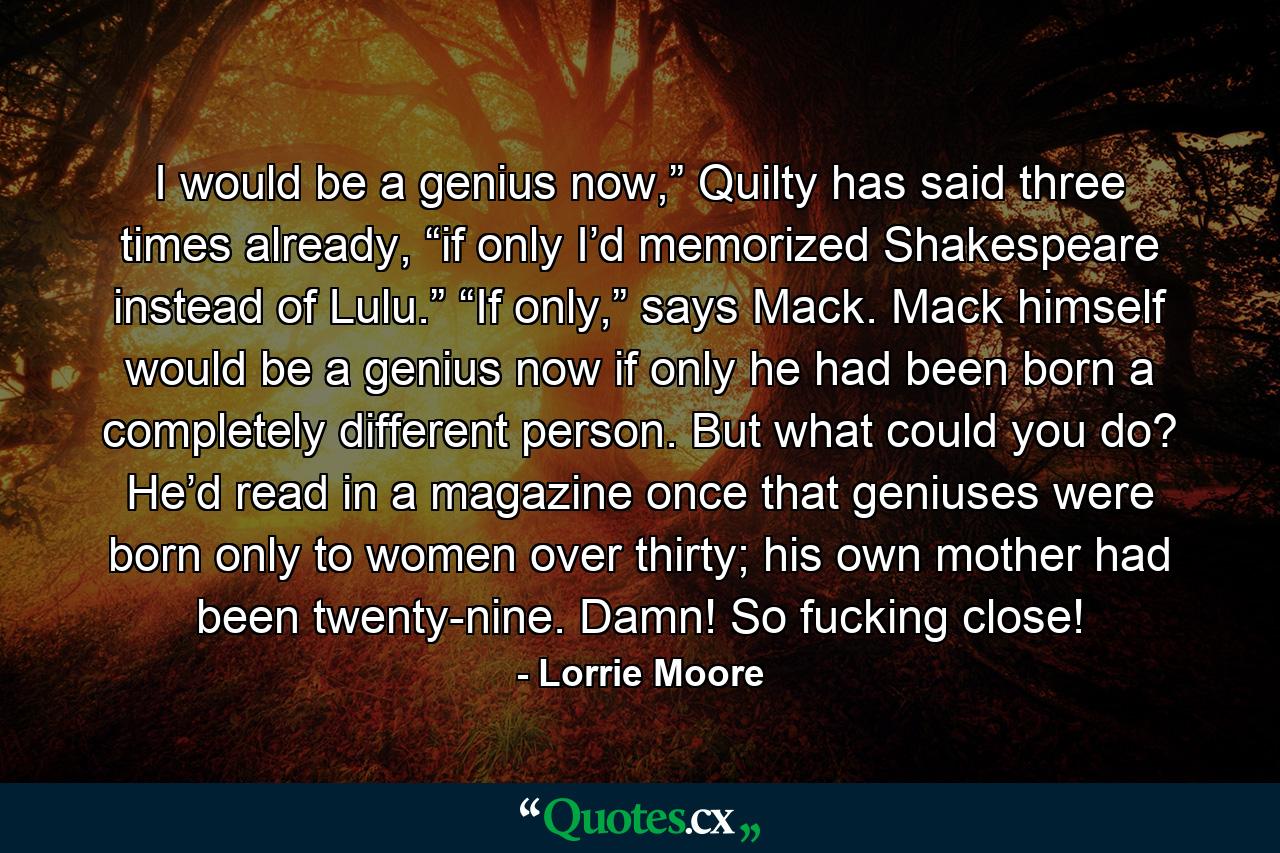 I would be a genius now,” Quilty has said three times already, “if only I’d memorized Shakespeare instead of Lulu.” “If only,” says Mack. Mack himself would be a genius now if only he had been born a completely different person. But what could you do? He’d read in a magazine once that geniuses were born only to women over thirty; his own mother had been twenty-nine. Damn! So fucking close! - Quote by Lorrie Moore