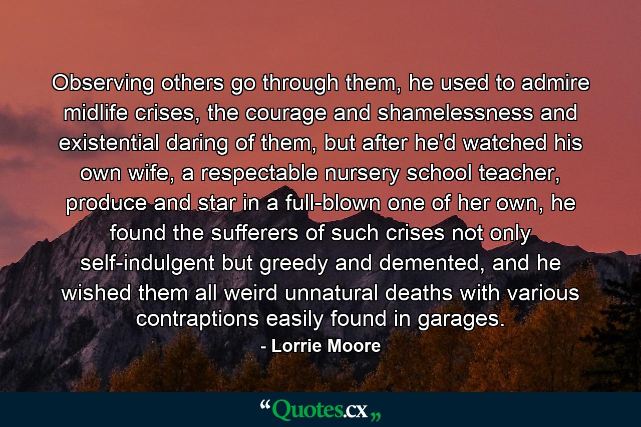 Observing others go through them, he used to admire midlife crises, the courage and shamelessness and existential daring of them, but after he'd watched his own wife, a respectable nursery school teacher, produce and star in a full-blown one of her own, he found the sufferers of such crises not only self-indulgent but greedy and demented, and he wished them all weird unnatural deaths with various contraptions easily found in garages. - Quote by Lorrie Moore