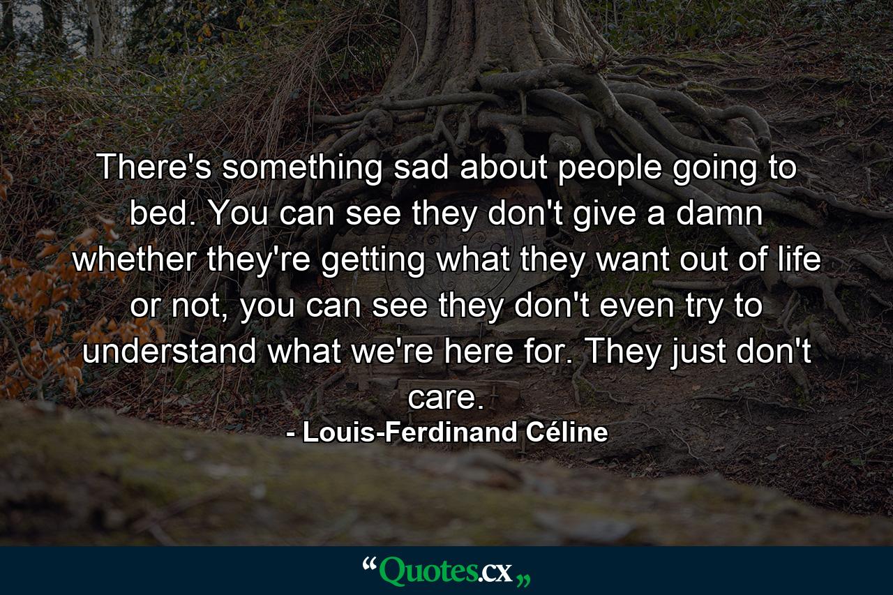 There's something sad about people going to bed. You can see they don't give a damn whether they're getting what they want out of life or not, you can see they don't even try to understand what we're here for. They just don't care. - Quote by Louis-Ferdinand Céline