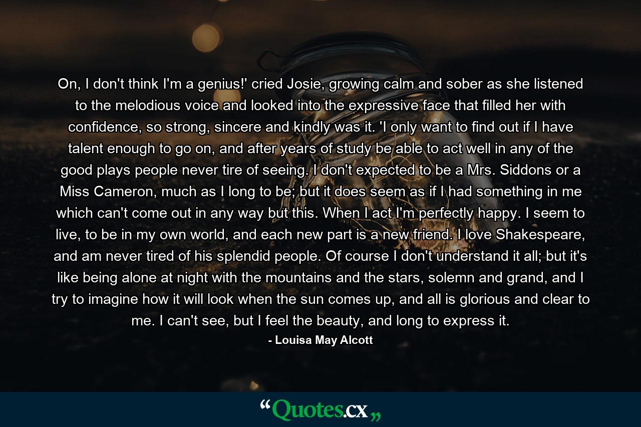 On, I don't think I'm a genius!' cried Josie, growing calm and sober as she listened to the melodious voice and looked into the expressive face that filled her with confidence, so strong, sincere and kindly was it. 'I only want to find out if I have talent enough to go on, and after years of study be able to act well in any of the good plays people never tire of seeing. I don't expected to be a Mrs. Siddons or a Miss Cameron, much as I long to be; but it does seem as if I had something in me which can't come out in any way but this. When I act I'm perfectly happy. I seem to live, to be in my own world, and each new part is a new friend. I love Shakespeare, and am never tired of his splendid people. Of course I don't understand it all; but it's like being alone at night with the mountains and the stars, solemn and grand, and I try to imagine how it will look when the sun comes up, and all is glorious and clear to me. I can't see, but I feel the beauty, and long to express it. - Quote by Louisa May Alcott