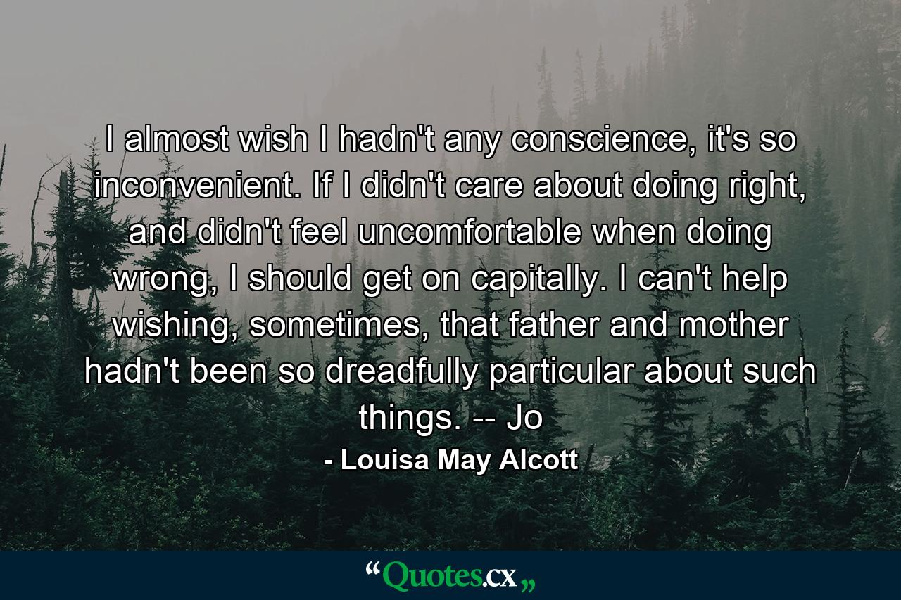 I almost wish I hadn't any conscience, it's so inconvenient. If I didn't care about doing right, and didn't feel uncomfortable when doing wrong, I should get on capitally. I can't help wishing, sometimes, that father and mother hadn't been so dreadfully particular about such things. -- Jo - Quote by Louisa May Alcott