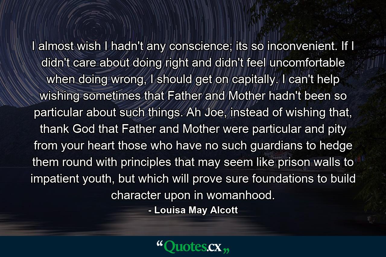 I almost wish I hadn't any conscience; its so inconvenient. If I didn't care about doing right and didn't feel uncomfortable when doing wrong, I should get on capitally. I can't help wishing sometimes that Father and Mother hadn't been so particular about such things. Ah Joe, instead of wishing that, thank God that Father and Mother were particular and pity from your heart those who have no such guardians to hedge them round with principles that may seem like prison walls to impatient youth, but which will prove sure foundations to build character upon in womanhood. - Quote by Louisa May Alcott