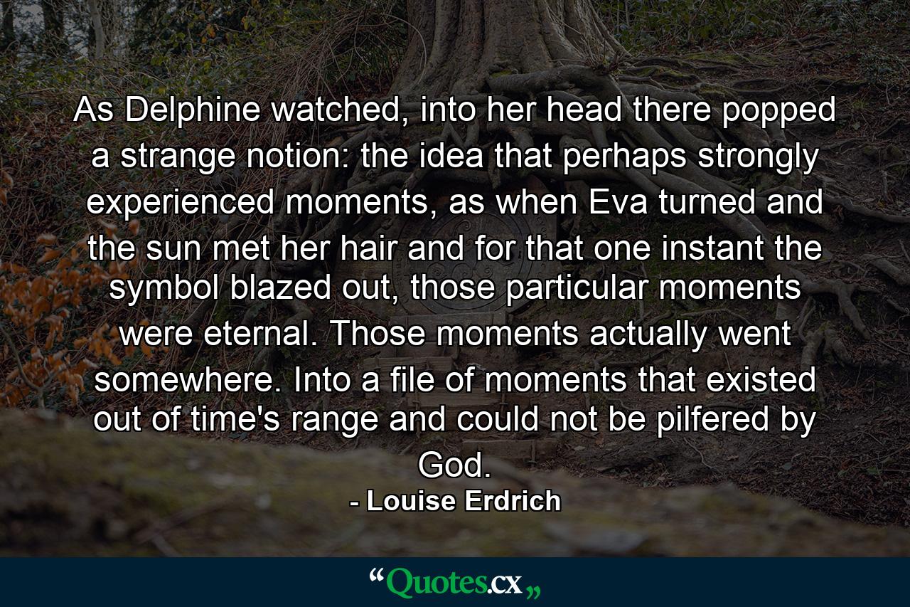 As Delphine watched, into her head there popped a strange notion: the idea that perhaps strongly experienced moments, as when Eva turned and the sun met her hair and for that one instant the symbol blazed out, those particular moments were eternal. Those moments actually went somewhere. Into a file of moments that existed out of time's range and could not be pilfered by God. - Quote by Louise Erdrich