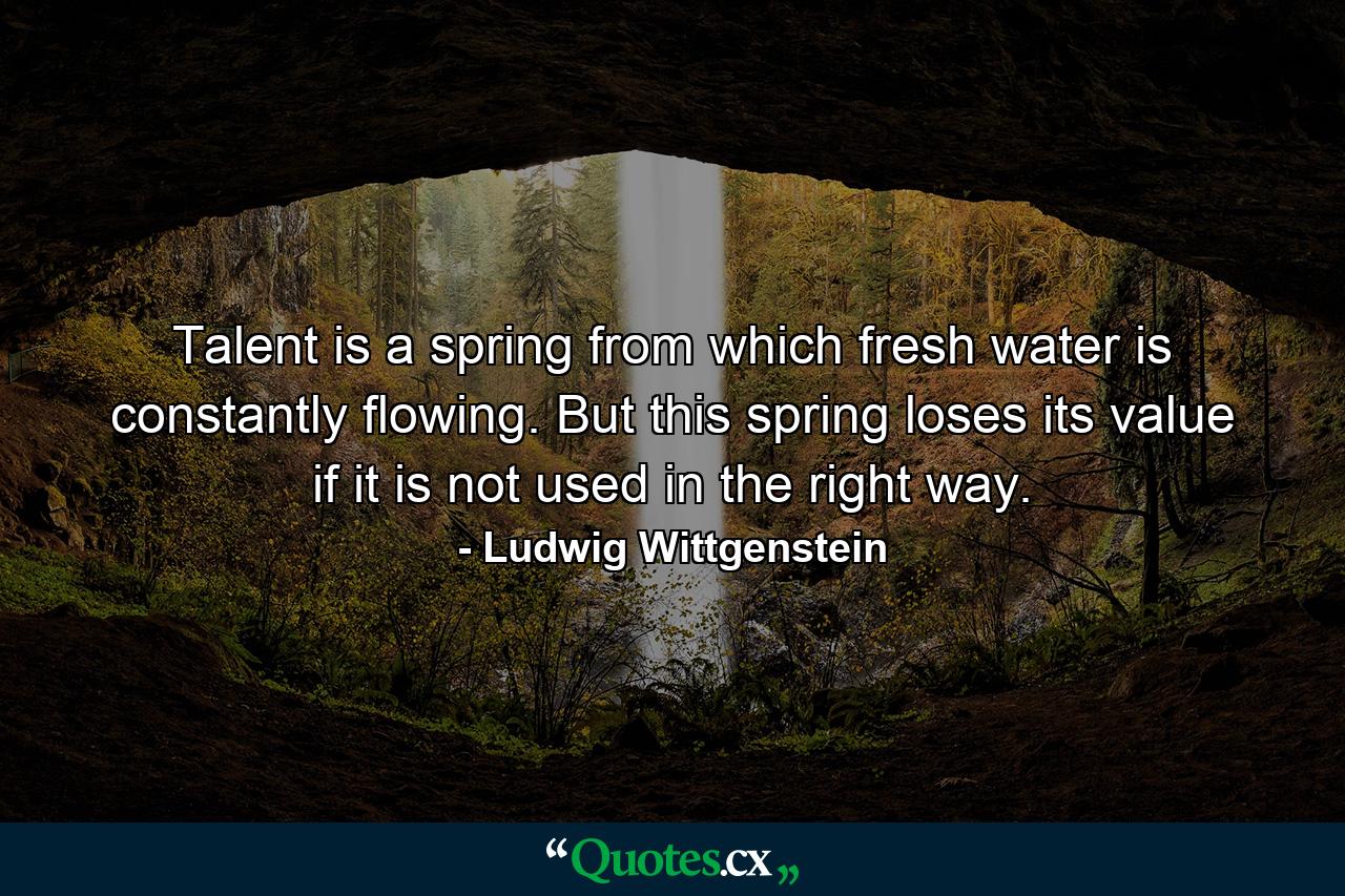 Talent is a spring from which fresh water is constantly flowing. But this spring loses its value if it is not used in the right way. - Quote by Ludwig Wittgenstein