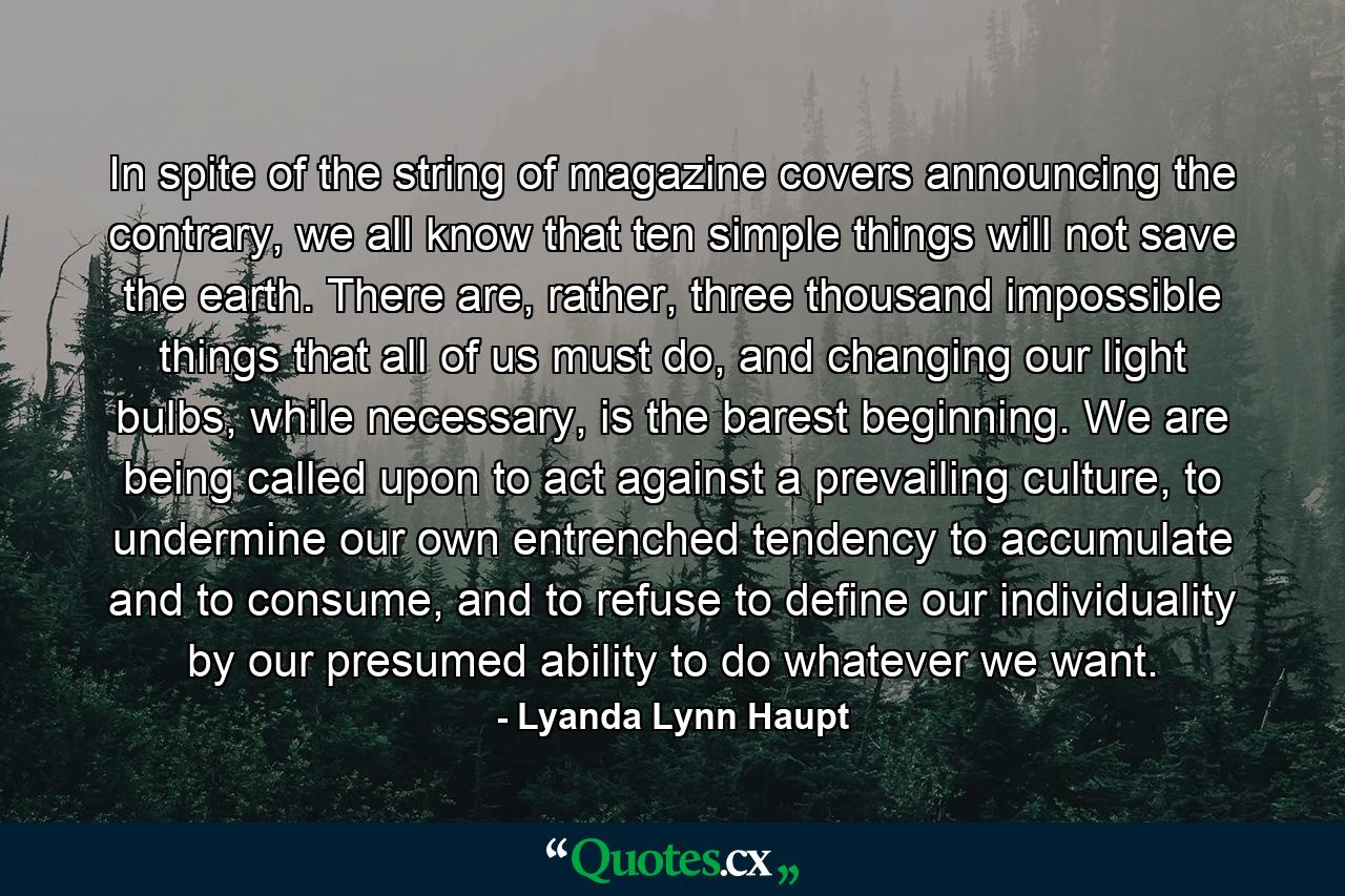 In spite of the string of magazine covers announcing the contrary, we all know that ten simple things will not save the earth. There are, rather, three thousand impossible things that all of us must do, and changing our light bulbs, while necessary, is the barest beginning. We are being called upon to act against a prevailing culture, to undermine our own entrenched tendency to accumulate and to consume, and to refuse to define our individuality by our presumed ability to do whatever we want. - Quote by Lyanda Lynn Haupt
