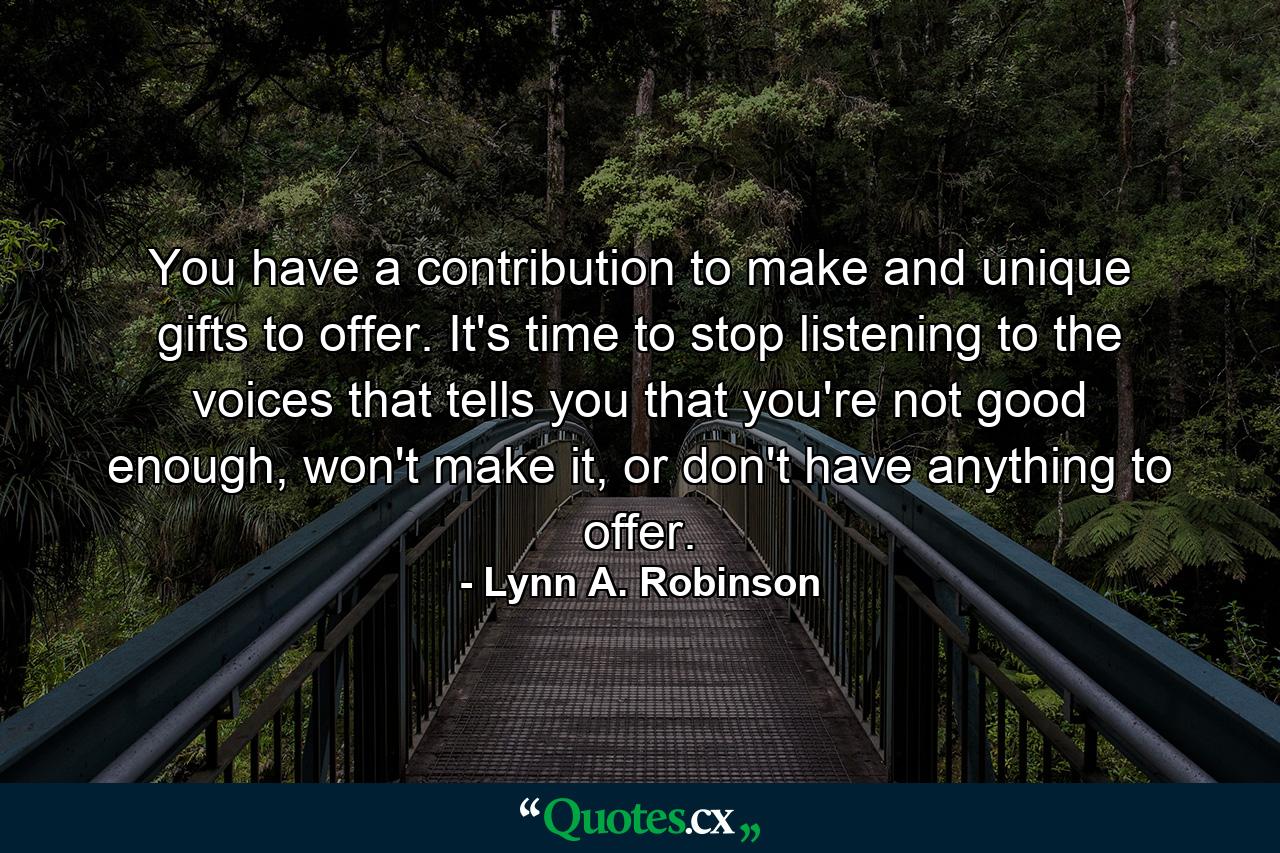 You have a contribution to make and unique gifts to offer. It's time to stop listening to the voices that tells you that you're not good enough, won't make it, or don't have anything to offer. - Quote by Lynn A. Robinson