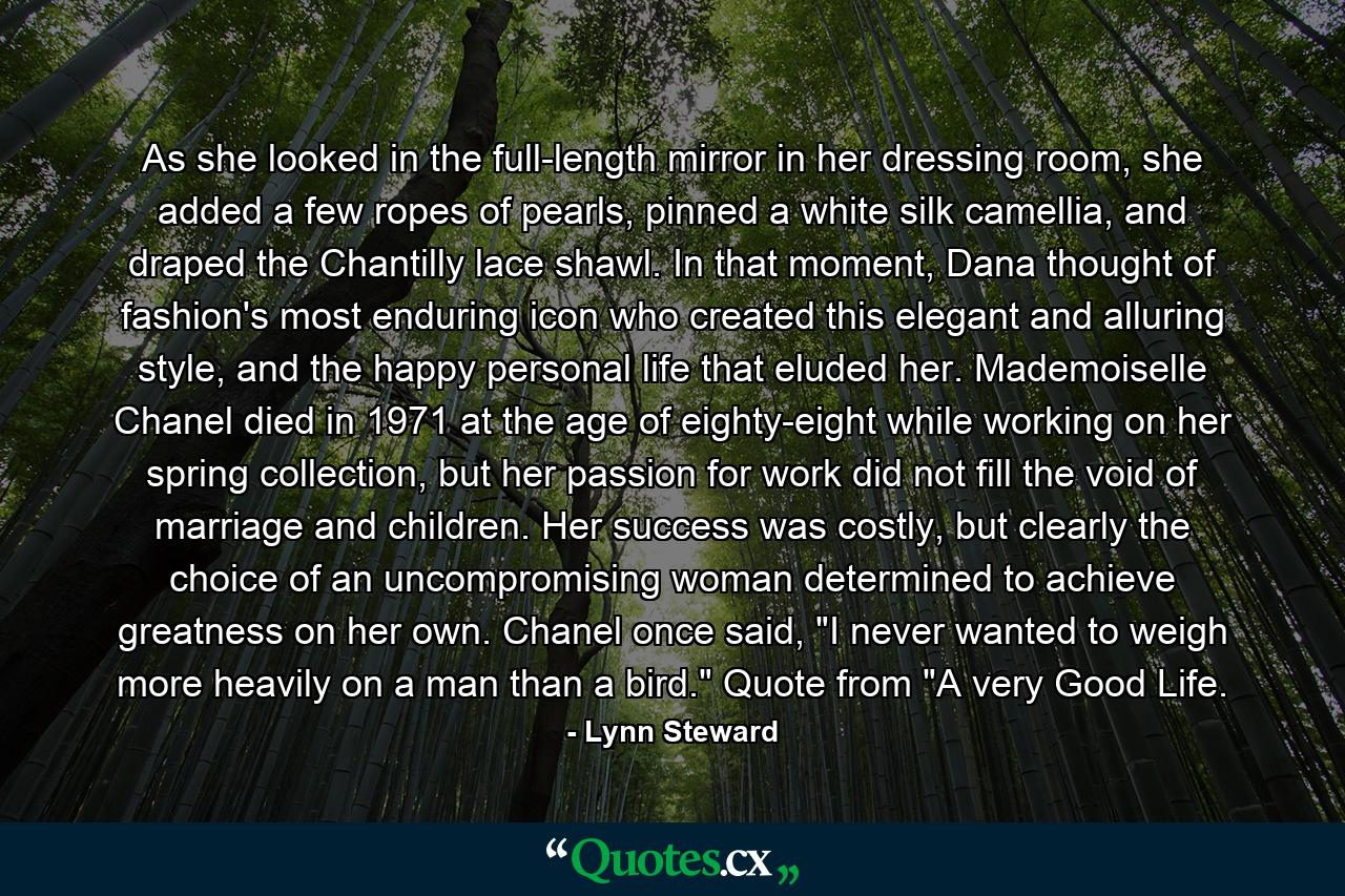 As she looked in the full-length mirror in her dressing room, she added a few ropes of pearls, pinned a white silk camellia, and draped the Chantilly lace shawl. In that moment, Dana thought of fashion's most enduring icon who created this elegant and alluring style, and the happy personal life that eluded her. Mademoiselle Chanel died in 1971 at the age of eighty-eight while working on her spring collection, but her passion for work did not fill the void of marriage and children. Her success was costly, but clearly the choice of an uncompromising woman determined to achieve greatness on her own. Chanel once said, 