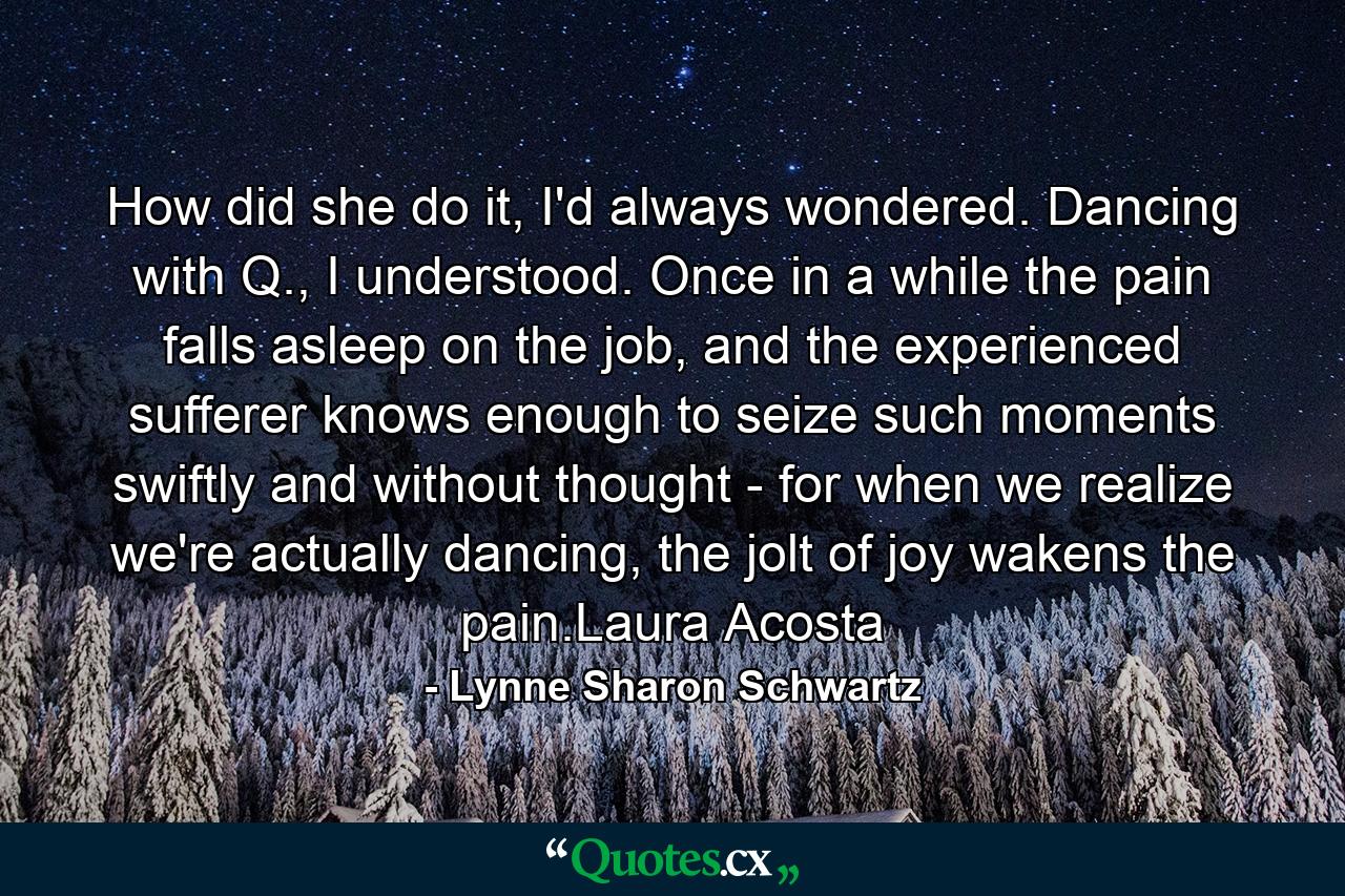 How did she do it, I'd always wondered. Dancing with Q., I understood. Once in a while the pain falls asleep on the job, and the experienced sufferer knows enough to seize such moments swiftly and without thought - for when we realize we're actually dancing, the jolt of joy wakens the pain.Laura Acosta - Quote by Lynne Sharon Schwartz