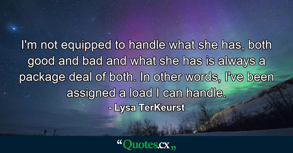 I'm not equipped to handle what she has, both good and bad and what she has is always a package deal of both. In other words, I've been assigned a load I can handle. - Quote by Lysa TerKeurst