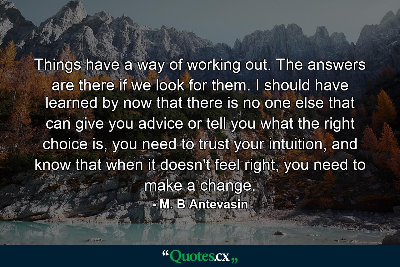 Things have a way of working out. The answers are there if we look for them. I should have learned by now that there is no one else that can give you advice or tell you what the right choice is, you need to trust your intuition, and know that when it doesn't feel right, you need to make a change. - Quote by M. B Antevasin