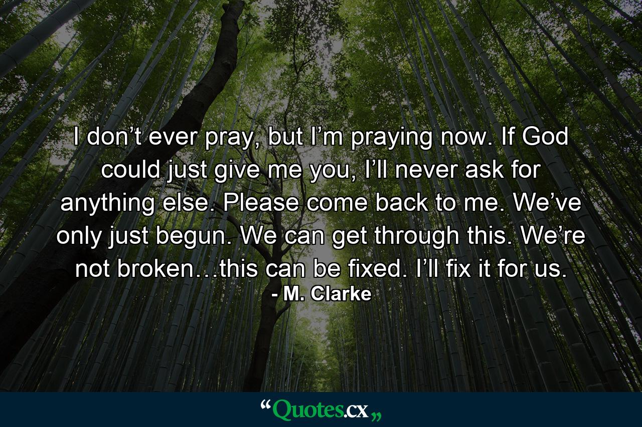 I don’t ever pray, but I’m praying now. If God could just give me you, I’ll never ask for anything else. Please come back to me. We’ve only just begun. We can get through this. We’re not broken…this can be fixed. I’ll fix it for us. - Quote by M. Clarke