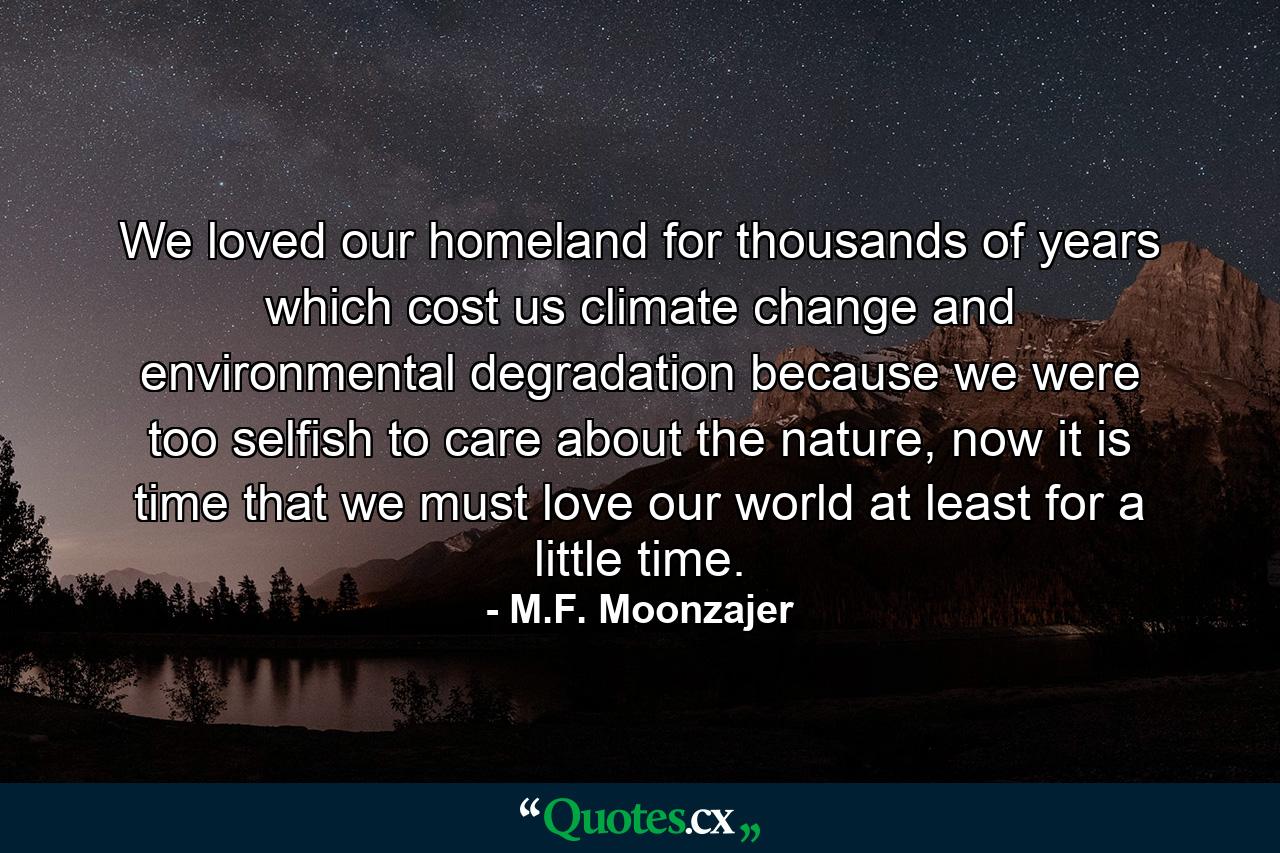 We loved our homeland for thousands of years which cost us climate change and environmental degradation because we were too selfish to care about the nature, now it is time that we must love our world at least for a little time. - Quote by M.F. Moonzajer