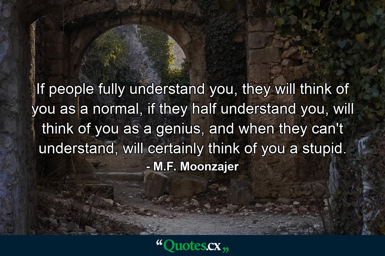 If people fully understand you, they will think of you as a normal, if they half understand you, will think of you as a genius, and when they can't understand, will certainly think of you a stupid. - Quote by M.F. Moonzajer