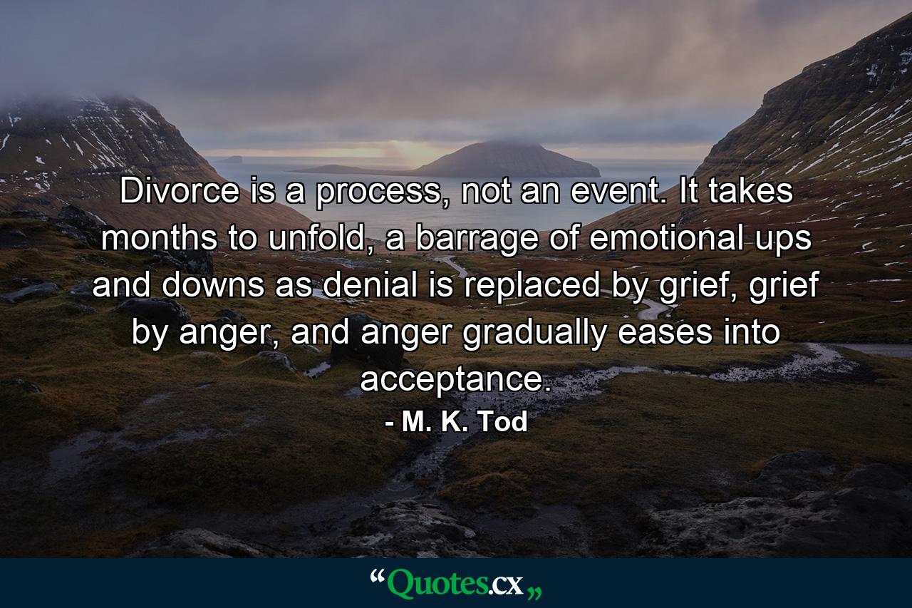 Divorce is a process, not an event. It takes months to unfold, a barrage of emotional ups and downs as denial is replaced by grief, grief by anger, and anger gradually eases into acceptance. - Quote by M. K. Tod