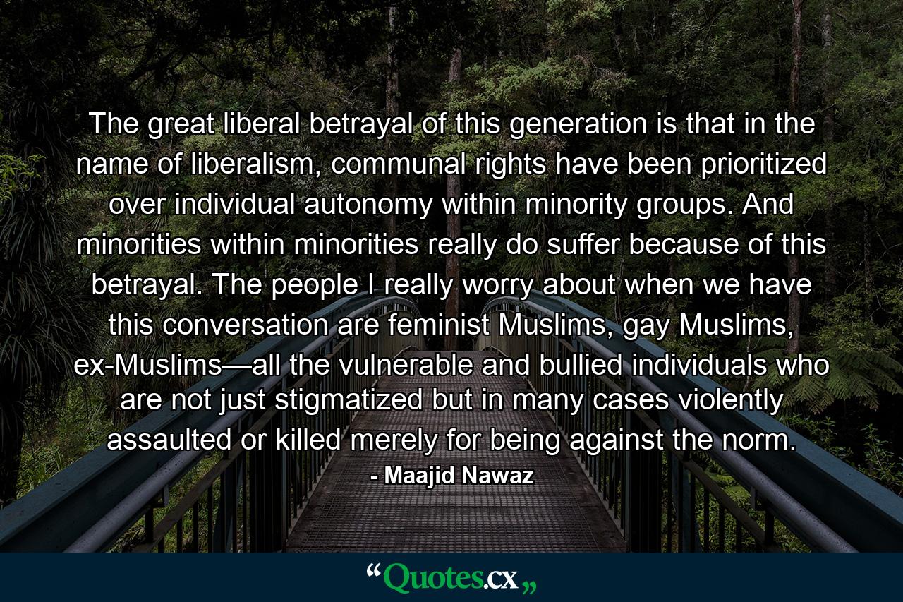 The great liberal betrayal of this generation is that in the name of liberalism, communal rights have been prioritized over individual autonomy within minority groups. And minorities within minorities really do suffer because of this betrayal. The people I really worry about when we have this conversation are feminist Muslims, gay Muslims, ex-Muslims—all the vulnerable and bullied individuals who are not just stigmatized but in many cases violently assaulted or killed merely for being against the norm. - Quote by Maajid Nawaz